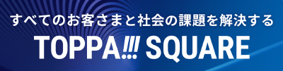 TOPPA!!!SQUARE すべてのお客さまと社会の課題を解決する